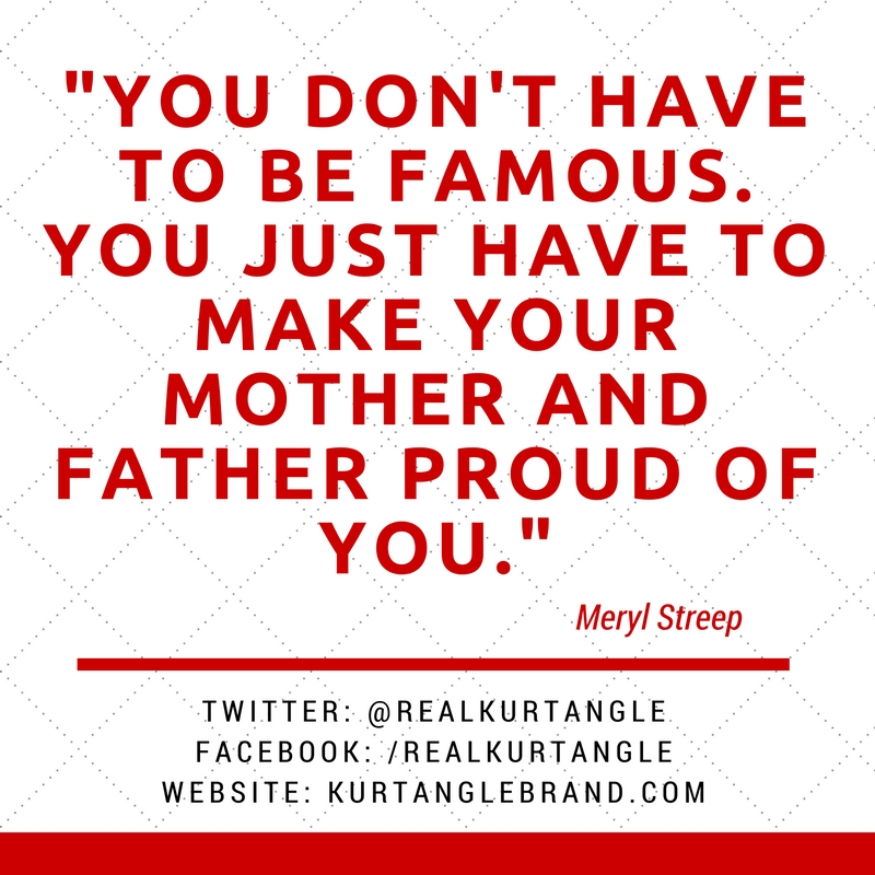 You don't have to be famous. You just have to make your mother and father proud of you.